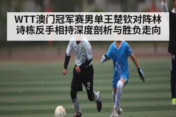 WTT澳门冠军赛男单王楚钦对阵林诗栋反手相持深度剖析与胜负走向